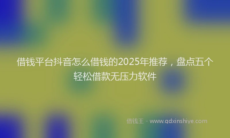 借钱平台抖音怎么借钱的2025年推荐,盘点五个轻松借款无压力软件