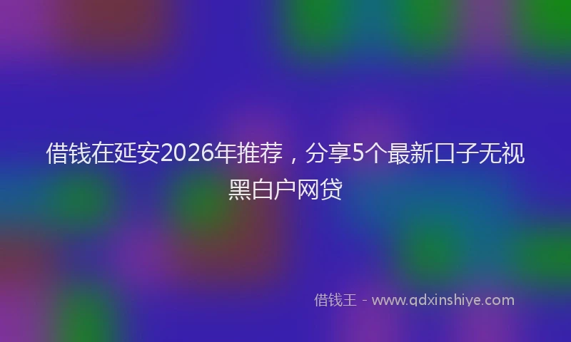 借钱在延安2026年推荐，分享5个最新口子无视黑白户网贷
