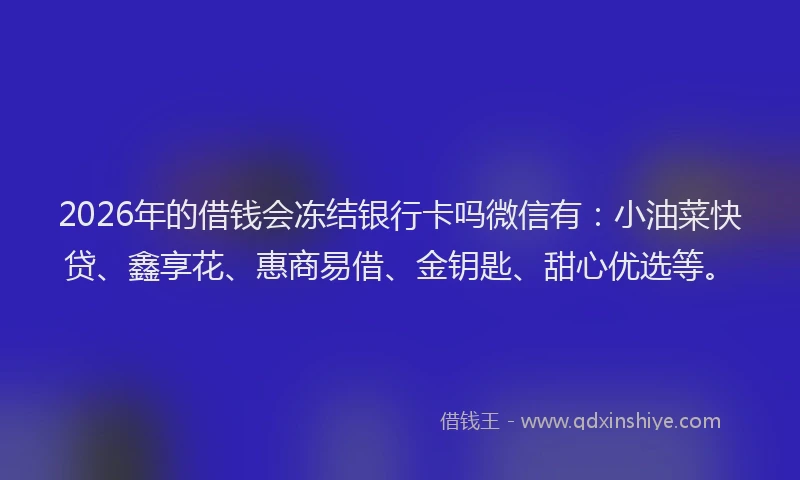 2026年的借钱会冻结银行卡吗微信有：小油菜快贷、鑫享花、惠商易借、金钥匙、甜心优选等。