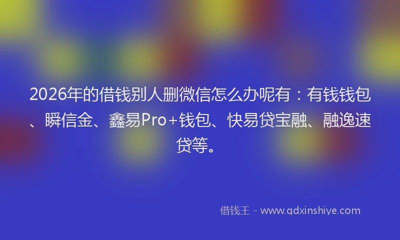 2026年的借钱别人删微信怎么办呢有:有钱钱包、瞬信金、鑫易Pro+钱包、快易贷宝融、融逸速贷等。