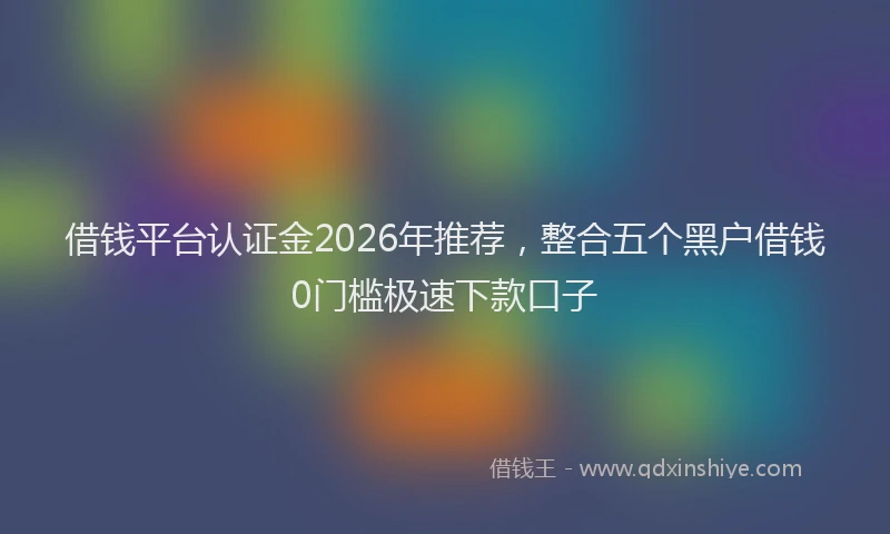 借钱平台认证金2026年推荐,整合五个黑户借钱0门槛极速下款口子