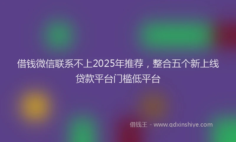 借钱微信联系不上2025年推荐，整合五个新上线贷款平台门槛低平台