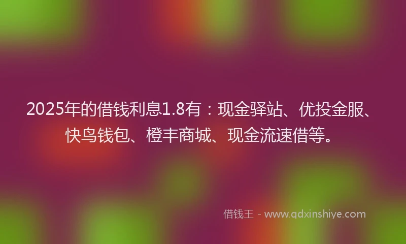 2025年的借钱利息1.8有：现金驿站、优投金服、快鸟钱包、橙丰商城、现金流速借等。