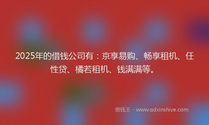 2025年的借钱公司有：京享易购、畅享租机、任性贷、橘若租机、钱满满等。