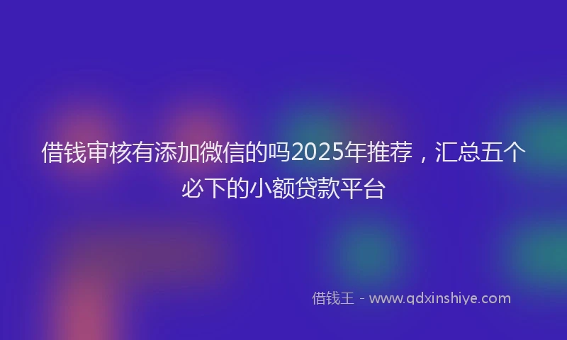 借钱审核有添加微信的吗2025年推荐，汇总五个必下的小额贷款平台