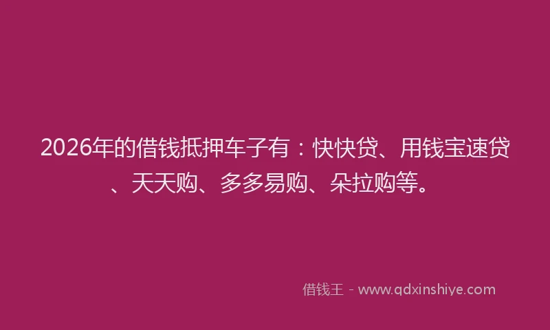 2026年的借钱抵押车子有:快快贷、用钱宝速贷、天天购、多多易购、朵拉购等。