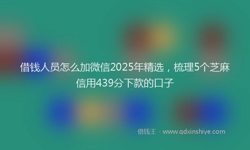 借钱人员怎么加微信2025年精选，梳理5个芝麻信用439分下款的口子