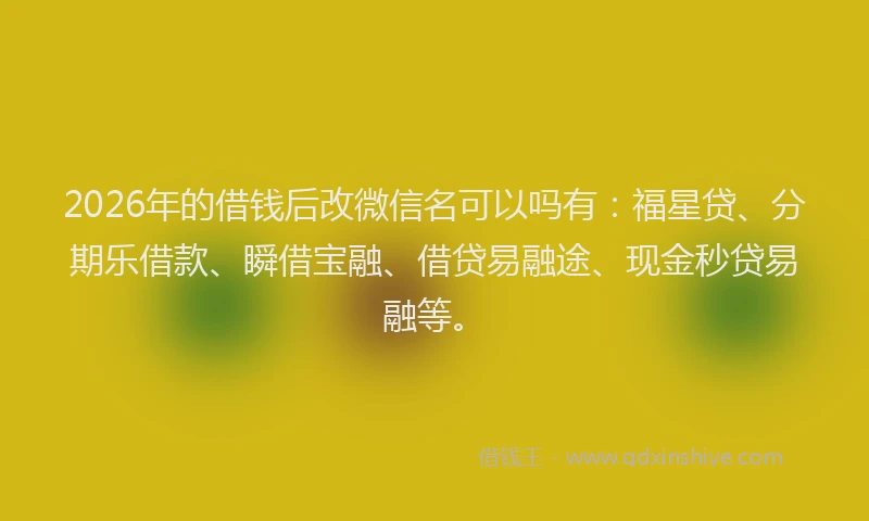 2026年的借钱后改微信名可以吗有：福星贷、分期乐借款、瞬借宝融、借贷易融途、现金秒贷易融等。