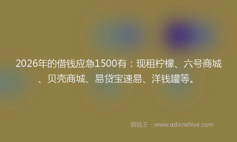 2026年的借钱应急1500有：现租柠檬、六号商城、贝壳商城、易贷宝速易、洋钱罐等。