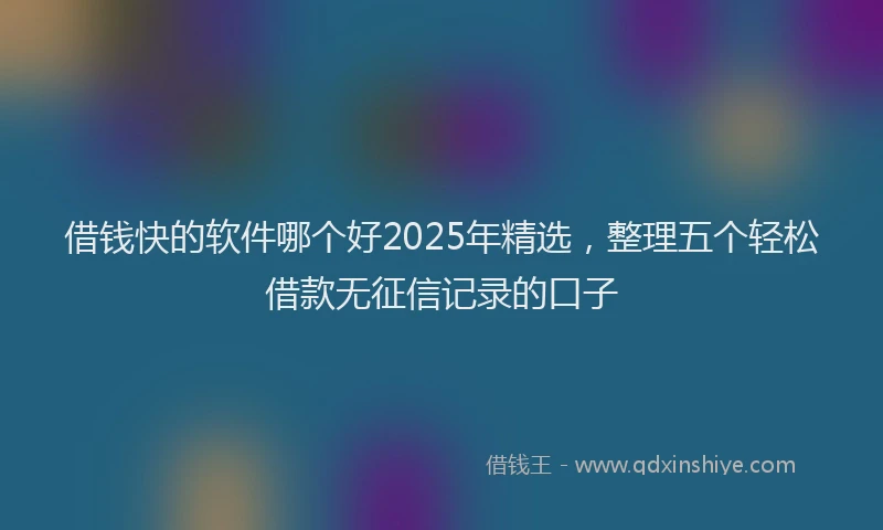 借钱快的软件哪个好2025年精选，整理五个轻松借款无征信记录的口子
