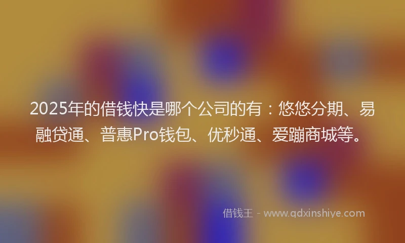 2025年的借钱快是哪个公司的有：悠悠分期、易融贷通、普惠Pro钱包、优秒通、爱蹦商城等。