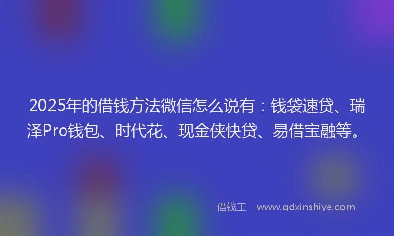 2025年的借钱方法微信怎么说有：钱袋速贷、瑞泽Pro钱包、时代花、现金侠快贷、易借宝融等。