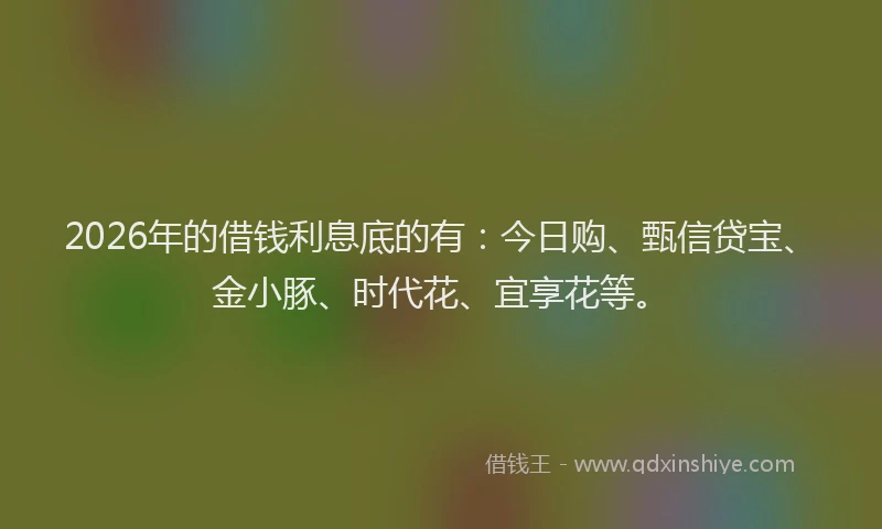 2026年的借钱利息底的有：今日购、甄信贷宝、金小豚、时代花、宜享花等。
