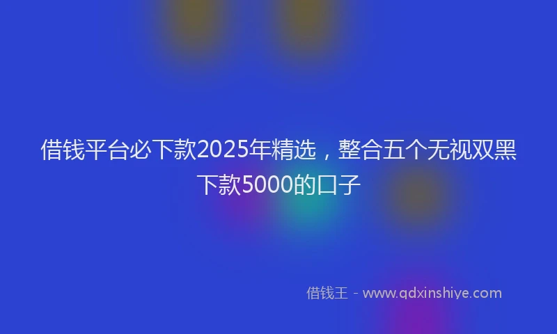 借钱平台必下款2025年精选,整合五个无视双黑下款5000的口子
