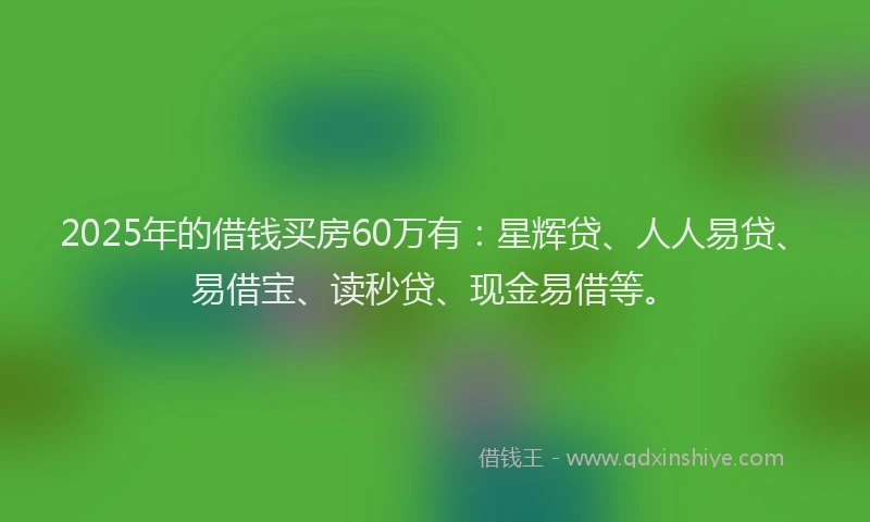 2025年的借钱买房60万有：星辉贷、人人易贷、易借宝、读秒贷、现金易借等。