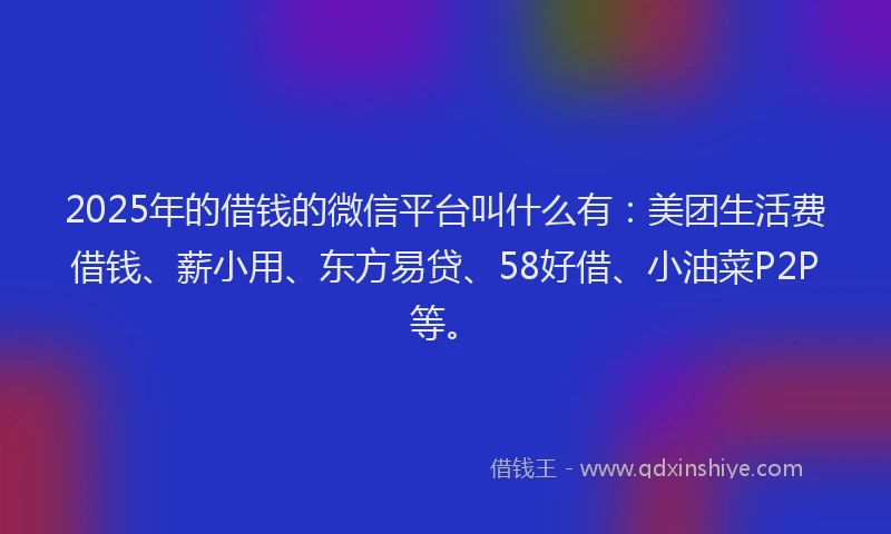 2025年的借钱的微信平台叫什么有：美团生活费借钱、薪小用、东方易贷、58好借、小油菜P2P等。