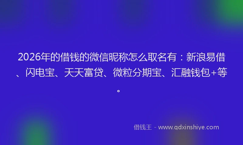 2026年的借钱的微信昵称怎么取名有：新浪易借、闪电宝、天天富贷、微粒分期宝、汇融钱包+等。