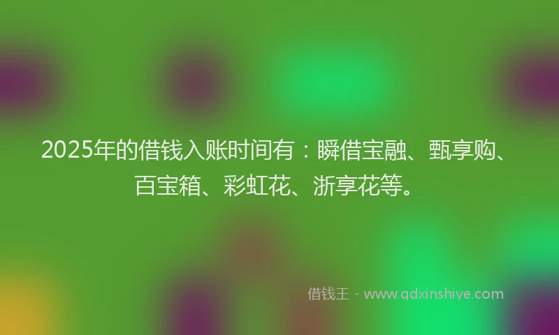 2025年的借钱入账时间有：瞬借宝融、甄享购、百宝箱、彩虹花、浙享花等。
