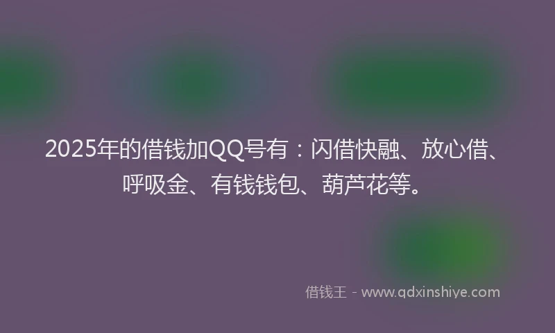 2025年的借钱加QQ号有：闪借快融、放心借、呼吸金、有钱钱包、葫芦花等。