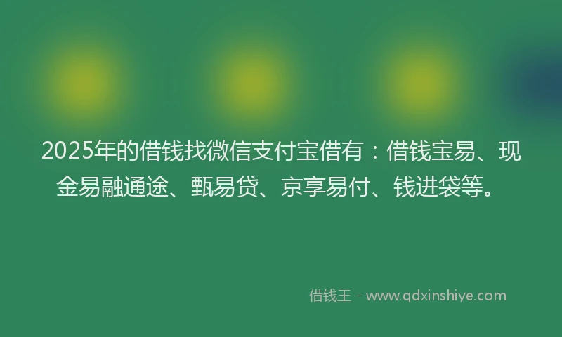 2025年的借钱找微信支付宝借有:借钱宝易、现金易融通途、甄易贷、京享易付、钱进袋等。