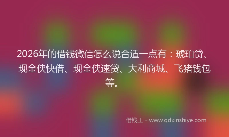 2026年的借钱微信怎么说合适一点有：琥珀贷、现金侠快借、现金侠速贷、大利商城、飞猪钱包等。