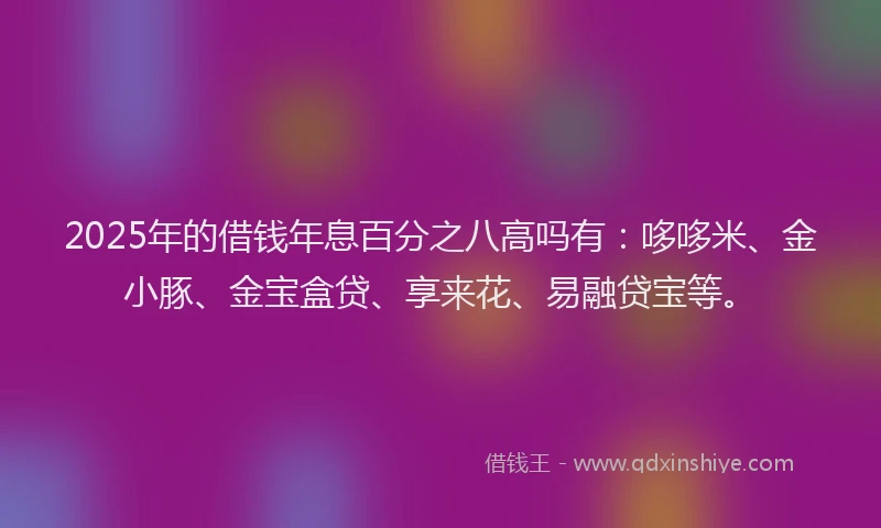 2025年的借钱年息百分之八高吗有：哆哆米、金小豚、金宝盒贷、享来花、易融贷宝等。