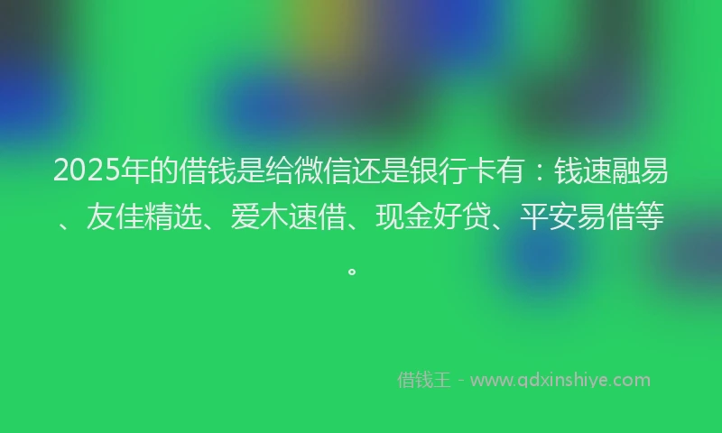 2025年的借钱是给微信还是银行卡有：钱速融易、友佳精选、爱木速借、现金好贷、平安易借等。