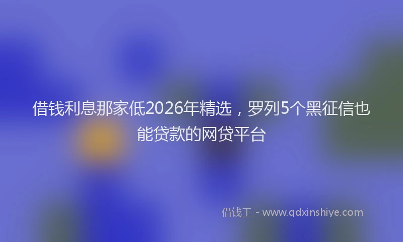 借钱利息那家低2026年精选，罗列5个黑征信也能贷款的网贷平台
