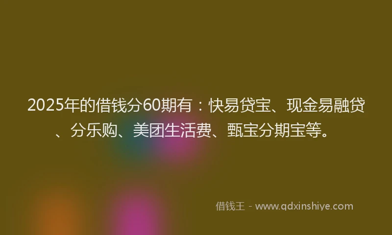 2025年的借钱分60期有：快易贷宝、现金易融贷、分乐购、美团生活费、甄宝分期宝等。