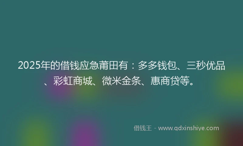 2025年的借钱应急莆田有：多多钱包、三秒优品、彩虹商城、微米金条、惠商贷等。