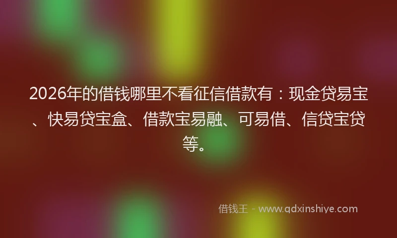 2026年的借钱哪里不看征信借款有：现金贷易宝、快易贷宝盒、借款宝易融、可易借、信贷宝贷等。