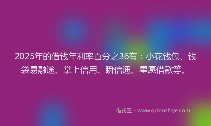 2025年的借钱年利率百分之36有：小花钱包、钱袋易融途、掌上信用、瞬信通、星愿借款等。