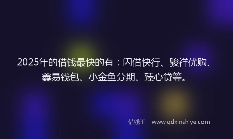 2025年的借钱最快的有：闪借快行、骏祥优购、鑫易钱包、小金鱼分期、臻心贷等。