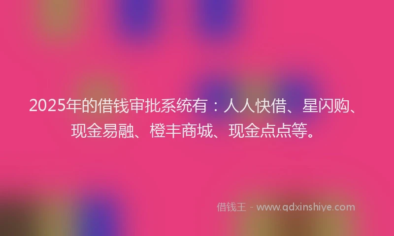 2025年的借钱审批系统有:人人快借、星闪购、现金易融、橙丰商城、现金点点等。