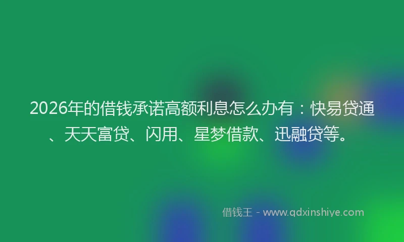2026年的借钱承诺高额利息怎么办有：快易贷通、天天富贷、闪用、星梦借款、迅融贷等。