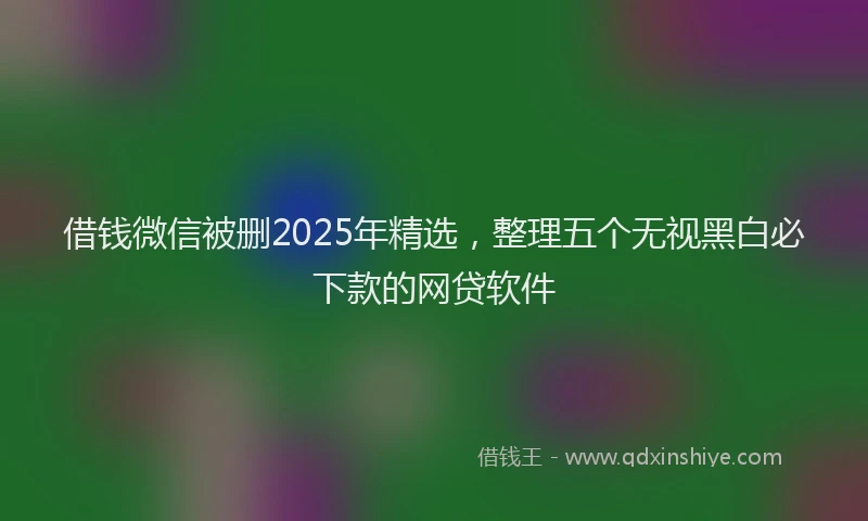 借钱微信被删2025年精选,整理五个无视黑白必下款的网贷软件