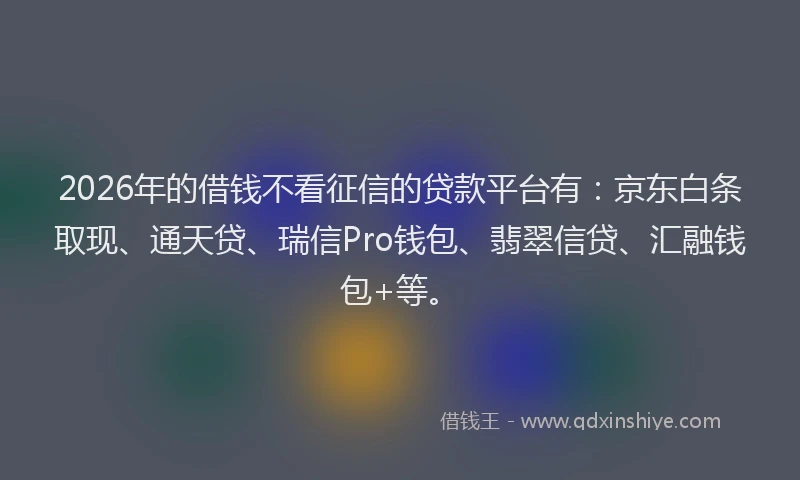 2026年的借钱不看征信的贷款平台有：京东白条取现、通天贷、瑞信Pro钱包、翡翠信贷、汇融钱包+等。