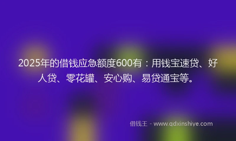 2025年的借钱应急额度600有：用钱宝速贷、好人贷、零花罐、安心购、易贷通宝等。