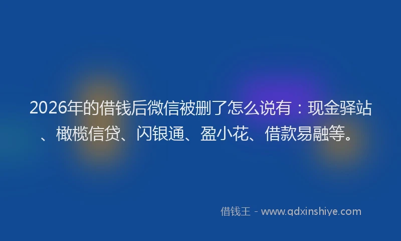 2026年的借钱后微信被删了怎么说有：现金驿站、橄榄信贷、闪银通、盈小花、借款易融等。