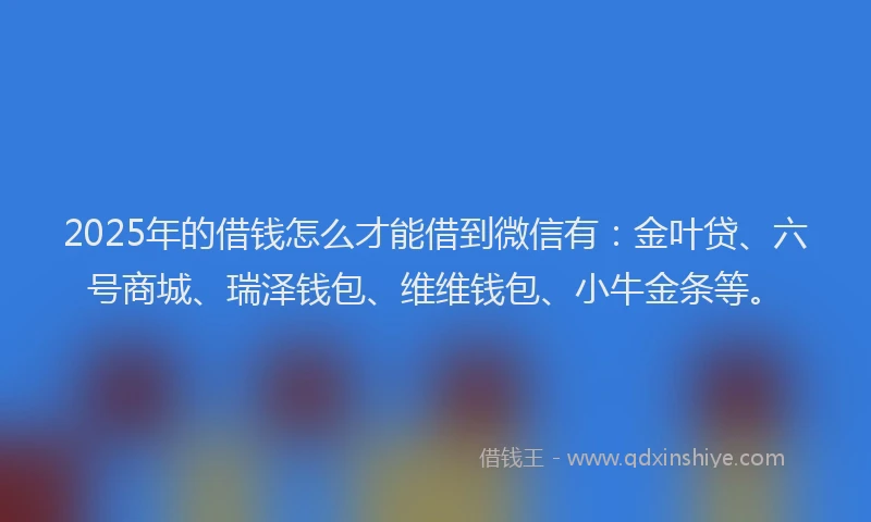 2025年的借钱怎么才能借到微信有：金叶贷、六号商城、瑞泽钱包、维维钱包、小牛金条等。