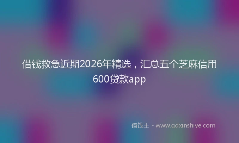 借钱救急近期2026年精选，汇总五个芝麻信用600贷款app