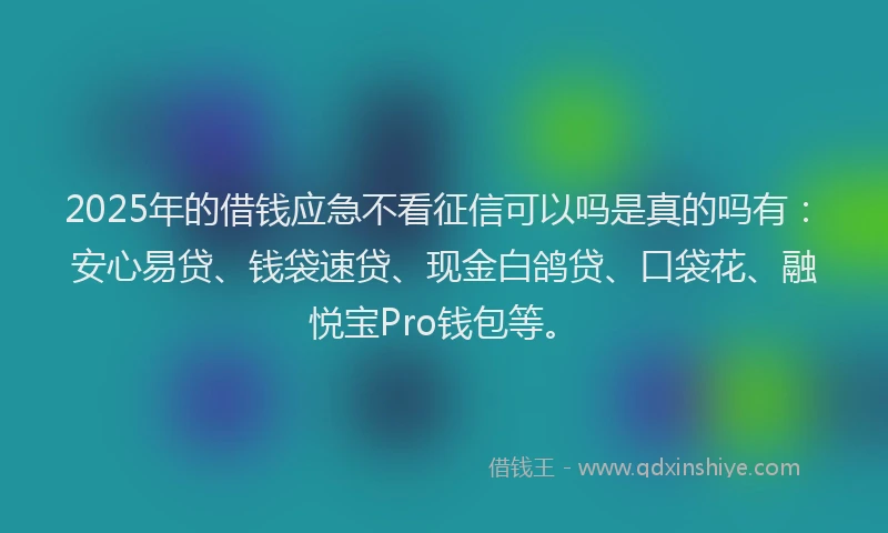 2025年的借钱应急不看征信可以吗是真的吗有：安心易贷、钱袋速贷、现金白鸽贷、口袋花、融悦宝Pro钱包等。
