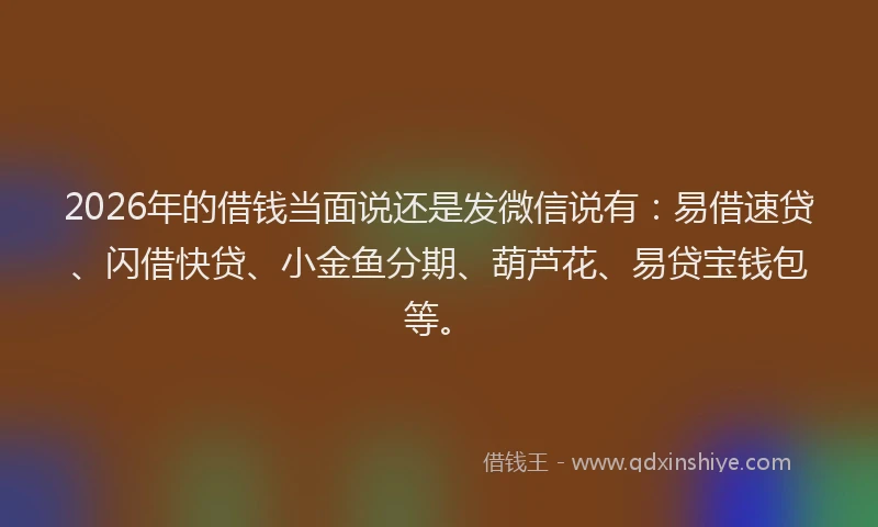 2026年的借钱当面说还是发微信说有：易借速贷、闪借快贷、小金鱼分期、葫芦花、易贷宝钱包等。