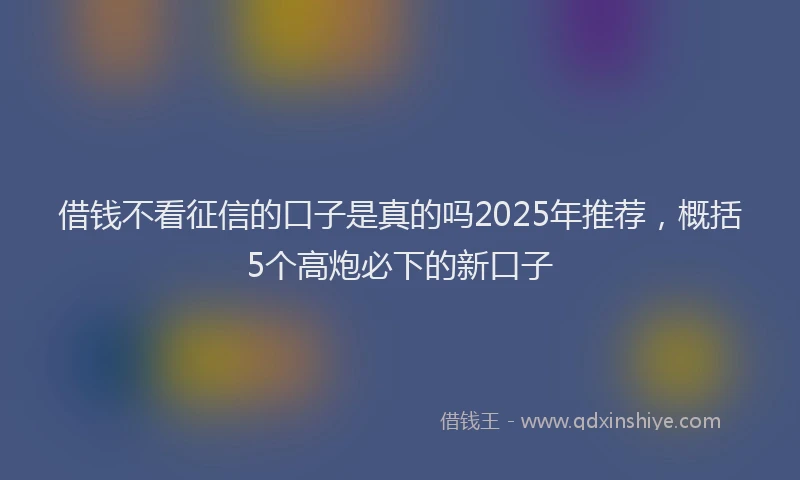 借钱不看征信的口子是真的吗2025年推荐，概括5个高炮必下的新口子