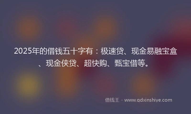 2025年的借钱五十字有：极速贷、现金易融宝盒、现金侠贷、超快购、甄宝借等。