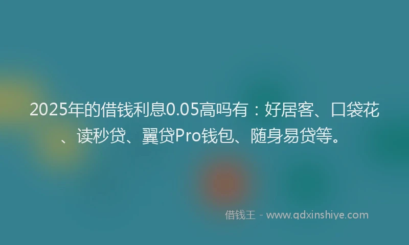 2025年的借钱利息0.05高吗有：好居客、口袋花、读秒贷、翼贷Pro钱包、随身易贷等。