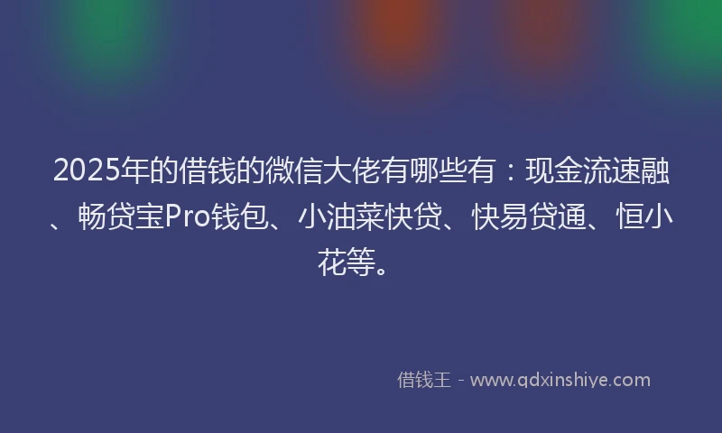 2025年的借钱的微信大佬有哪些有：现金流速融、畅贷宝Pro钱包、小油菜快贷、快易贷通、恒小花等。