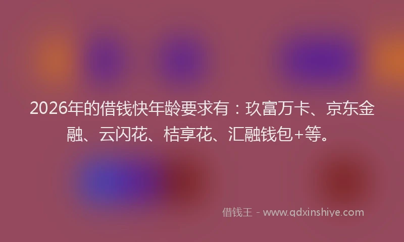 2026年的借钱快年龄要求有：玖富万卡、京东金融、云闪花、桔享花、汇融钱包+等。
