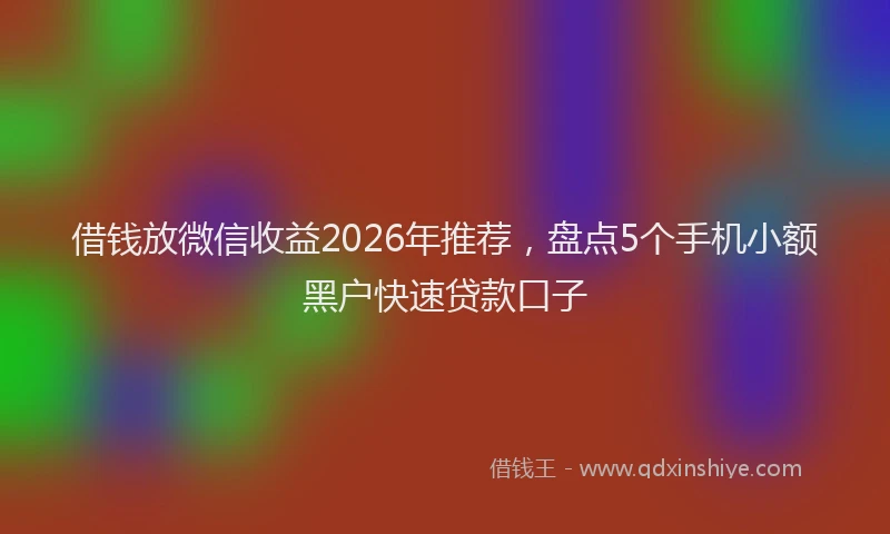 借钱放微信收益2026年推荐，盘点5个手机小额黑户快速贷款口子