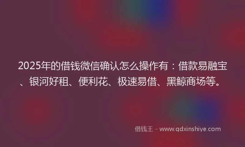 2025年的借钱微信确认怎么操作有：借款易融宝、银河好租、便利花、极速易借、黑鲸商场等。